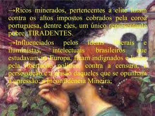→Ricos minerados, pertencentes à elite lutam
contra os altos impostos cobrados pela coroa
portuguesa, dentre eles, um único representante
pobre, TIRADENTES.
→Influenciados pelos ideais liberais e
iluministas, intelectuais brasileiros que
estudavam na Europa, ficam indignados e lutam
pela libertação política, contra a censura, a
perseguição e a prisão daqueles que se opunham
à opressão: a Inconfidência Mineira;
 