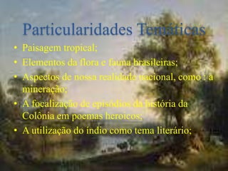 Particularidades Temáticas
• Paisagem tropical;
• Elementos da flora e fauna brasileiras;
• Aspectos de nossa realidade nacional, como : a
mineração;
• A focalização de episódios da história da
Colônia em poemas heroicos;
• A utilização do índio como tema literário;
 
