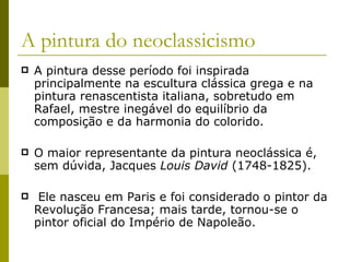 A pintura do neoclassicismo A pintura desse período foi inspirada principalmente na escultura clássica grega e na pintura renascentista italiana, sobretudo em Rafael, mestre inegável do equilíbrio da composição e da harmonia do colorido. O maior representante da pintura neoclássica é, sem dúvida, Jacques  Louis David  (1748-1825). Ele nasceu em Paris e foi considerado o pintor da Revolução Francesa; mais tarde, tornou-se o pintor oficial do Império de Napoleão. 