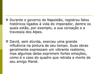 Durante o governo de Napoleão, registrou fatos históricos ligados à vida do imperador, dentre os quais estão, por exemplo, a sua  coroação e a travessia dos Alpes. David, sem dúvida, exerceu uma grande influência na pintura de seu tempo. Suas obras geralmente expressam um vibrante realismo, mas algumas delas exprimem fortes emoções, como é o caso do quadro que retrata a  morte de seu amigo Marat. 