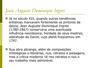 Jean Auguste Dominique Ingres Já no século XIX, quando outras tendências artísticas marcavam fortemente os pintores da  época, Jean Auguste Dominique Ingres (1780-1867)  conservava uma acentuada influência neoclássica, herdada de seus mestres, sobretudo de David, cujo ateliê freqüentou em 1797. Sua obra abrange, além de composições mitológicas e literárias, nus, retratos e paisagens, mas a crítica moderna vê nos retratos e nus o seu trabalho mais admirável.  