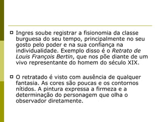 Ingres soube registrar a fisionomia da classe burguesa do seu tempo, principalmente no seu gosto pelo poder e na sua confiança na individualidade. Exemplo disso é o  Retrato de Louis François Bertin , que nos põe diante de um vivo representante do homem do século XIX.  O retratado é visto com ausência de qualquer fantasia. As cores são poucas e os contornos nítidos. A pintura expressa a firmeza e a determinação do personagem que olha o observador diretamente. 