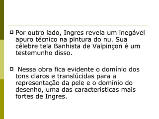 Por outro lado, Ingres revela um inegável apuro técnico na pintura do nu. Sua célebre tela Banhista de Valpinçon é um testemunho disso. Nessa obra fica evidente o domínio dos tons claros e translúcidas para a representação da pele e o domínio do desenho, uma das características mais fortes de Ingres. 