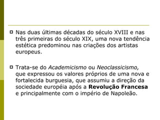 Nas duas últimas décadas do século XVIII e nas três primeiras do século XIX, uma nova tendência estética predominou nas criações dos artistas europeus.  Trata-se do  Academicismo  ou  Neoclassicismo,  que expressou os valores próprios de uma nova e fortalecida burguesia, que assumiu a direção da sociedade européia após a  Revolução Francesa  e principalmente com o império de Napoleão. 