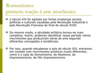 Romantismo: primeira reação à arte neoclássica o século XIX foi agitado por fortes mudanças sociais, políticas e culturais causadas pela Revolução Industrial e pela Revolução Francesa do final do século XVIII.  Do mesmo modo, a atividade artística tornou-se mais complexa. Assim, podemos identificar nesse período vários movimentos que produziram obras de arte segundo diferentes concepções e tendências.  Por isso, quando estudamos a arte do século XIX, entramos em contato com movimentos artísticos muito diferentes, como é o caso do  Romantismo,  do  Realismo,  do  Impressionismo,  do  Pós Impressionismo. 