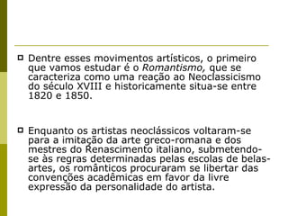 Dentre esses movimentos artísticos, o primeiro que vamos estudar é o  Romantismo,  que se caracteriza como uma reação ao Neoclassicismo do século XVIII e historicamente situa-se entre 1820 e 1850. Enquanto os artistas neoclássicos voltaram-se para a imitação da arte greco-romana e dos mestres do Renascimento italiano, submetendo-se às regras determinadas pelas escolas de belas-artes, os românticos procuraram se libertar das convenções acadêmicas em favor da livre expressão da personalidade do artista.  