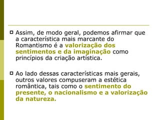 Assim, de modo geral, podemos afirmar que a característica mais marcante do Romantismo é a  valorização dos sentimentos e da imaginação  como princípios da criação artística. Ao lado dessas características mais gerais, outros valores compuseram a estética romântica, tais como o  sentimento do presente, o nacionalismo e a valorização da natureza. 