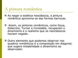 A pintura romântica Ao negar a estética neoclássica, a pintura romântica aproxima-se das formas barrocas. Assim, os pintores românticos, como Goya, Delacroix, Turner e Constable, recuperam o dinamismo e o realismo que os neoclássicos haviam negado. Outro elemento que podemos observar nos quadros românticos é a composição em diagonal, que sugere instabilidade e dinamismo ao observador. 