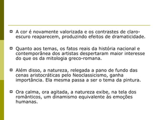 A cor é novamente valorizada e os contrastes de claro-escuro reaparecem, produzindo efeitos de dramaticidade. Quanto aos temas, os fatos reais da história nacional e contemporânea dos artistas despertaram maior interesse do que os da mitologia greco-romana.  Além disso, a natureza, relegada a pano de fundo das cenas aristocráticas pelo Neoclassicismo, ganha importância. Ela mesma passa a ser o tema da pintura.  Ora calma, ora agitada, a natureza exibe, na tela dos românticos, um dinamismo equivalente às emoções humanas. 