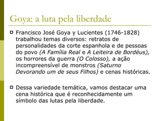 Goya: a luta pela liberdade Francisco José Goya y Lucientes (1746-1828) trabalhou temas diversos: retratos de personalidades da corte espanhola e de pessoas do povo  (A Família Real  e  A Leiteira de Bordéus),  os horrores da guerra  (O Colosso),  a ação incompreensível de monstros  (Saturno Devorando um de seus Filhos)  e cenas históricas.  Dessa variedade temática, vamos destacar uma cena histórica que é reconhecidamente um símbolo das lutas pela liberdade. 