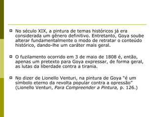 No século XIX, a pintura de temas históricos já era considerada um gênero definitivo. Entretanto, Goya soube alterar fundamentalmente o modo de retratar o conteúdo histórico, dando-lhe um caráter mais geral. O fuzilamento ocorrido em 3 de maio de 1808 é, então, apenas um pretexto para Goya expressar, de forma geral, as lutas da liberdade contra a tirania.  No dizer de Lionello Venturi, na pintura de Goya “é um símbolo eterno da revolta popular contra a opressão” (Lionello Venturi,  Para Compreender a Pintura,  p. 126.) 