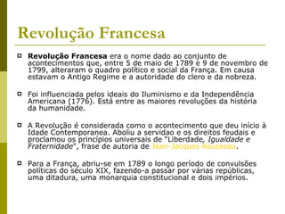 Revolução Francesa Revolução Francesa  era o nome dado ao conjunto de acontecimentos que, entre 5 de maio de 1789 e 9 de novembro de 1799, alteraram o quadro político e social da França. Em causa estavam o Antigo Regime e a autoridade do clero e da nobreza.  Foi influenciada pelos ideais do Iluminismo e da Independência Americana (1776). Está entre as maiores revoluções da história da humanidade. A Revolução é considerada como o acontecimento que deu início à Idade Contemporanea. Aboliu a servidao e os direitos feudais e proclamou os princípios universais de “Liberdade , Igualdade e Fraternidade ", frase de autoria de  Jean-Jacques Rousseau .  Para a França, abriu-se em 1789 o longo período de convulsões políticas do século XIX, fazendo-a passar por várias repúblicas, uma ditadura, uma monarquia constitucional e dois impérios. 