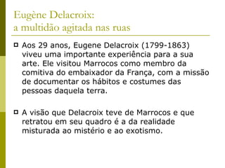 Eugène Delacroix:  a multidão agitada nas ruas Aos 29 anos, Eugene Delacroix (1799-1863) viveu uma importante experiência para a sua arte. Ele visitou Marrocos como membro da comitiva do embaixador da França, com a missão de documentar os hábitos e costumes das pessoas daquela terra.  A visão que Delacroix teve de Marrocos e que retratou em seu quadro é a da realidade misturada ao mistério e ao exotismo. 