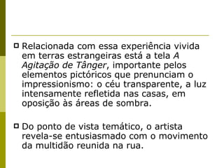 Relacionada com essa experiência vivida em terras estrangeiras está a tela  A Agitação de Tânger , importante pelos elementos pictóricos que prenunciam o impressionismo: o céu transparente, a luz intensamente refletida nas casas, em oposição às áreas de sombra.  Do ponto de vista temático, o artista revela-se entusiasmado com o movimento da multidão reunida na rua. 