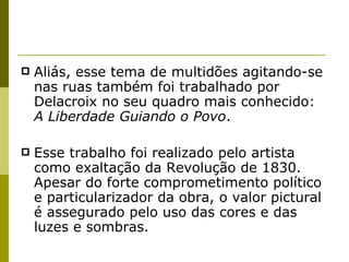 Aliás, esse tema de multidões agitando-se nas ruas também foi trabalhado por Delacroix no seu quadro mais conhecido:  A Liberdade Guiando o Povo .  Esse trabalho foi realizado pelo artista como exaltação da Revolução de 1830. Apesar do forte comprometimento político e particularizador da obra, o valor pictural é assegurado pelo uso das cores e das luzes e sombras. 