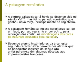A paisagem romântica A pintura paisagística já havia se desenvolvido no século XVIII, mas foi no período romântico que ganhou nova força, principalmente na Inglaterra.  A paisagem romântica inglesa caracteriza-se, de um lado, por seu realismo e, por outro, pela recriação das contínuas  modificações das cores da natureza causadas pela luz solar .  Segundo alguns historiadores da arte, essa segunda característica permite-nos afirmar que os paisagistas ingleses do século XIX anteciparam-se em algumas décadas aos impressionistas franceses. 