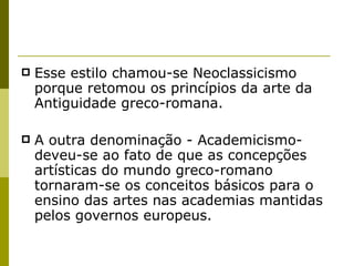 Esse estilo chamou-se Neoclassicismo porque retomou os princípios da arte da Antiguidade greco-romana.  A outra denominação - Academicismo- deveu-se ao fato de que as concepções artísticas do mundo greco-romano tornaram-se os conceitos básicos para o ensino das artes nas academias mantidas pelos governos europeus. 