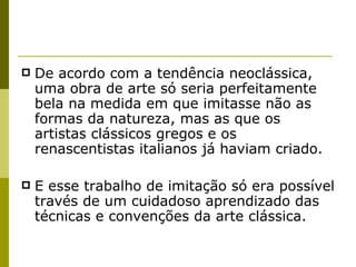 De acordo com a tendência neoclássica, uma obra de arte só seria perfeitamente bela na medida em que imitasse não as formas da natureza, mas as que os artistas clássicos gregos e os renascentistas italianos já haviam criado.  E esse trabalho de imitação só era possível través de um cuidadoso aprendizado das técnicas e convenções da arte clássica. 