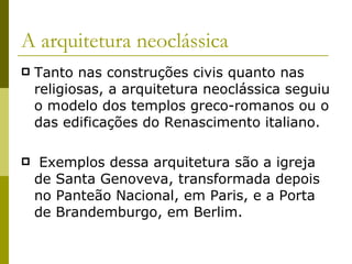 A arquitetura neoclássica Tanto nas construções civis quanto nas religiosas, a arquitetura neoclássica seguiu o modelo dos templos greco-romanos ou o das edificações do Renascimento italiano. Exemplos dessa arquitetura são a igreja de Santa Genoveva, transformada depois no Panteão Nacional, em Paris, e a Porta de Brandemburgo, em Berlim. 