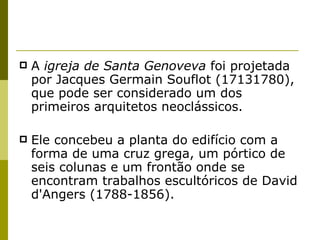 A  igreja de Santa Genoveva  foi projetada por Jacques Germain Souflot (17131780), que pode ser considerado um dos primeiros arquitetos neoclássicos.  Ele concebeu a planta do edifício com a forma de uma cruz grega, um pórtico de seis colunas e um frontão onde se encontram trabalhos escultóricos de David d'Angers (1788-1856). 