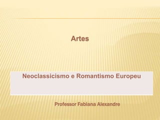 Artes 
Neoclassicismo e Romantismo Europeu 
Professor Fabiana Alexandre 
 