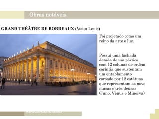 Obras notáveis
NEOCLASSICISMO
FRANÇES
GRAND THÉÂTRE DE BORDEAUX (Victor Louis)
Foi projetado como um
reino da arte e luz.
Possui uma fachada
dotada de um pórtico
com 12 colunas de ordem
coríntia que sustentam
um entablamento
coroado por 12 estátuas
que representam as nove
musas e três deusas
(Juno, Vênus e Minerva)
 