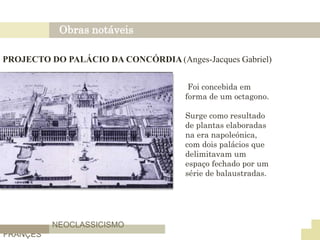 Obras notáveis
NEOCLASSICISMO
FRANÇES
PROJECTO DO PALÁCIO DA CONCÓRDIA (Anges-Jacques Gabriel)
Foi concebida em
forma de um octagono.
Surge como resultado
de plantas elaboradas
na era napoleónica,
com dois palácios que
delimitavam um
espaço fechado por um
série de balaustradas.
 