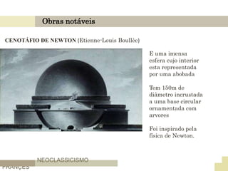 Obras notáveis
NEOCLASSICISMO
FRANÇES
CENOTÁFIO DE NEWTON (Etienne-Louis Boullèe)
E uma imensa
esfera cujo interior
esta representada
por uma abobada
Tem 150m de
diâmetro incrustada
a uma base circular
ornamentada com
arvores
Foi inspirado pela
física de Newton.
 