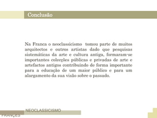 Conclusão
NEOCLASSICISMO
FRANÇES
Na Franca o neoclassicismo tomou parte de muitos
arquitectos e outros artistas dado que pesquisas
sistemáticas da arte e cultura antiga, formaram-se
importantes colecções públicas e privadas de arte e
artefactos antigos contribuindo de forma importante
para a educação de um maior público e para um
alargamento da sua visão sobre o passado.
 