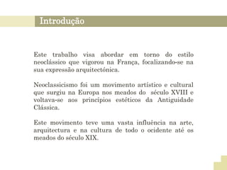 Introdução
Este trabalho visa abordar em torno do estilo
neoclássico que vigorou na França, focalizando-se na
sua expressão arquitectónica.
Neoclassicismo foi um movimento artístico e cultural
que surgiu na Europa nos meados do século XVIII e
voltava-se aos princípios estéticos da Antiguidade
Clássica.
Este movimento teve uma vasta influência na arte,
arquitectura e na cultura de todo o ocidente até os
meados do século XIX.
 