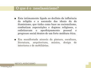 O que é o neoclassicismo?
■ Esta intimamente ligado ao declínio da influência
da religião e a ascensão dos ideais da do
iluminismo, que tinha como base no racionalismo,
combatiam superstições e dogmas religiosos, e
enfatizavam o aperfeiçoamento pessoal e
progresso social dentro de um forte moldura ética.
■ Era manifestada através da pintura, escultura,
literatura, arquitectura, música, design de
interiores e de mobiliários.
NEOCLASSICISMO
FRANÇES
 