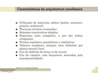 Características da arquitectura neoclássica
■ Utilização de materiais nobres (pedra, mármore,
granito, madeiras);
■ Processos técnicos avançados;
■ Sistemas construtivos simples;
■ Esquemas mais complexos, a par das linhas
ortogonais;
■ Formas regulares, geométricas e simétricas;
■ Volumes corpóreos, maciços, bem definidos por
planos murais lisos;
■ Uso de abóbada de berço ou de aresta;
■ Uso de cúpulas, com frequência marcadas pela
monumentalidade;
NEOCLASSICISMO
FRANÇES
 