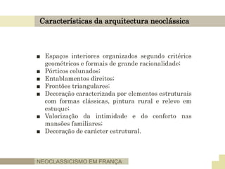 Características da arquitectura neoclássica
■ Espaços interiores organizados segundo critérios
geométricos e formais de grande racionalidade;
■ Pórticos colunados;
■ Entablamentos direitos;
■ Frontões triangulares;
■ Decoração caracterizada por elementos estruturais
com formas clássicas, pintura rural e relevo em
estuque;
■ Valorização da intimidade e do conforto nas
mansões familiares;
■ Decoração de carácter estrutural.
NEOCLASSICISMO EM FRANÇA
 