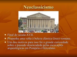 Neoclassicismo Final do século XVII. Propunha uma volta à beleza clássica Greco-romana. Um dos motivos para isso foi a grande curiosidade sobre o passado desencadeda pelas escavações arqueológicas em Pompéia e Herculano. 