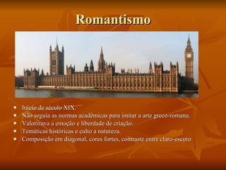 Romantismo Início de século XIX. Não seguia as normas acadêmicas para imitar a arte greco-romana. Valorizava a emoção e liberdade de criação. Temáticas históricas e culto a natureza. Composição em diagonal, cores fortes, contraste entre claro-escuro 