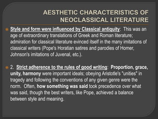  Style and form were influenced by Classical antiquity: This was an
age of extraordinary translations of Greek and Roman literature;
admiration for classical literature evinced itself in the many imitations of
classical writers (Pope's Horatian satires and parodies of Homer,
Johnson's imitations of Juvenal, etc.).
 2. Strict adherence to the rules of good writing: Proportion, grace,
unity, harmony were important ideals; obeying Aristotle's "unities" in
tragedy and following the conventions of any given genre were the
norm. Often, how something was said took precedence over what
was said, though the best writers, like Pope, achieved a balance
between style and meaning.
 