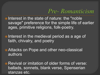  Interest in the state of nature: the "noble
savage" preference for the simple life of earlier
ages, primitive religions, folk-poetry.
 Interest in the medieval period as a age of
faith, chivalry, and poetry
 Attacks on Pope and other neo-classical
authors
 Revival or imitation of older forms of verse:
ballads, sonnets, blank verse, Spenserian
stanzas etc.
 