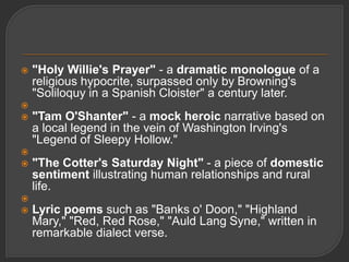  "Holy Willie's Prayer" - a dramatic monologue of a
religious hypocrite, surpassed only by Browning's
"Soliloquy in a Spanish Cloister" a century later.

 "Tam O'Shanter" - a mock heroic narrative based on
a local legend in the vein of Washington Irving's
"Legend of Sleepy Hollow."

 "The Cotter's Saturday Night" - a piece of domestic
sentiment illustrating human relationships and rural
life.

 Lyric poems such as "Banks o' Doon," "Highland
Mary," "Red, Red Rose," "Auld Lang Syne," written in
remarkable dialect verse.
 