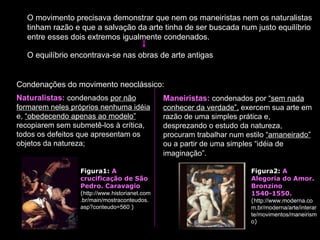 O movimento precisava demonstrar que nem os maneiristas nem os naturalistas tinham razão e que a salvação da arte tinha de ser buscada num justo equilíbrio entre esses dois extremos igualmente condenados.  O equilíbrio encontrava-se nas obras de arte antigas Naturalistas:  condenados  por não formarem neles próprios nenhuma idéia  e,  “obedecendo apenas ao modelo”  recopiarem sem submetê-los à crítica, todos os defeitos que apresentam os objetos da natureza;  Maneiristas:  condenados por  “sem nada conhecer da verdade”,  exercem sua arte em razão de uma simples prática e, desprezando o estudo da natureza, procuram trabalhar num estilo  “amaneirado”  ou a partir de uma simples “idéia de imaginação”.   Condenações do movimento neoclássico:                                                     Figura2:  A Alegoria do Amor. Bronzino 1540-1550.   ( http://www.moderna.com.br/moderna/arte/interarte/movimentos/maneirismo )  Figura1:  A crucificação de São Pedro. Caravagio   ( http://www.historianet.com.br/main/mostraconteudos.asp?conteudo=560   )  