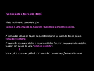 Com relação a teoria das idéias: Este movimento considera que  a idéia é uma intuição da natureza “purificada” por nosso espírito. A teoria das idéias na época do neoclassicismo foi inserida dentro de um  verdadeiro sistema: O combate aos naturalistas e aos maneiristas fez com que os neoclassicistas fossem em busca de uma  “estética idealista”:  Isto explica o caráter polêmico e normativo das concepções neoclássicas  