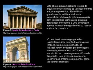Esta obra é uma amostra do retorno da arquitetura clássica que se verificou durante a época napoleônica. São edifícios grandiosos de estética totalmente racionalista: pórticos de colunas colossais com frontispícios triangulares, pilastras despojadas de capitéis e uma decoração apenas insinuada em guirlandas ou rosetas e frisos de meandros. Figura 3:  Igreja de Madeleine – Paris   http://www.pegue.com/artes/neoclassicismo.htm   O neoclassicismo surgiu para dar sustentação à Revolução Francesa e ao Império. Durante este período, as cidades foram invadidas por edificações colossais, como o Arco do Triunfo construído em homenagem às vitórias de Napoleão. Nele evitou-se ao máximo recorrer aos ornamentos romanos, como as colunas clássicas. Figura 4:  Arco do Triunfo – Paris   http://www.pegue.com/artes/neoclassicismo.htm  