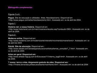 Bibliografia complementar: Figuras 3 e 4:  Pegue.  Site de educação e utilidades. Artes: Neoclassicismo. Disponível em <http://www.pegue.com/artes/neoclassicismo.htm>. Acessado em: xx de abril de 2004. Figura 1:   História net: a nossa história .  Disponível em:  <http://www.historianet.com.br/main/mostraconteudos.asp?conteudo=560>.  Acessado em: xx de abril de 2004. Figura 2:  Moderna online.  Disponível em: <http://www.moderna.com.br/moderna/arte/interarte/movimentos/maneirismo>.  Acessado em: xx de abril de 2004. Edulat. Site de educação.  Disponível em : <http://www.edulat.com/3eraetapa/educacionartistica/temas_consulta/1_7.htm>.  Acessado em: xx de abril de 2004. Artes em geral. Disponível em:  <http://www.artesbr.hpg.ig.com.br/Educacao/11/interna_hpg8.html>.  Acessado em: xx de abril de 2004. 7 mares: terra a vista. Alojamento gratuito de sites.  Disponível em:  <http://7mares.terravista.pt/8seculosdearte/mainframe.htm> . Acessado em: xx de abril de 2004 