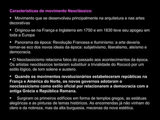 Características do movimento Neoclássico: Movimento que se desenvolveu principalmente na arquitetura e nas artes decorativas   Originou-se na França e Inglaterra em 1750 e em 1830 teve seu apogeu em toda a Europa   Panorama da época: Revolução Francesa e Iluminismo: a arte deveria tornar-se eco dos novos ideais da época: subjetivismo, liberalismo, ateísmo e democracia. O Neoclassicismo relaciona fatos do passado aos acontecimentos da época. Os artistas neoclássicos tentaram substituir a trivialidade do Rococó por um estilo lógico, de tom solene e austero.  Quando os movimentos revolucionários estabeleceram repúblicas na França e América do Norte, os novos governos adotaram o neoclassicismo como estilo oficial por relacionarem a democracia com a antiga Grécia e República Romana. Surgiram os primeiros edifícios em forma de templos gregos, as estátuas alegóricas e as pinturas de temas históricos. As encomendas já não vinham do clero e da nobreza, mas da alta burguesia, mecenas da nova estética. 