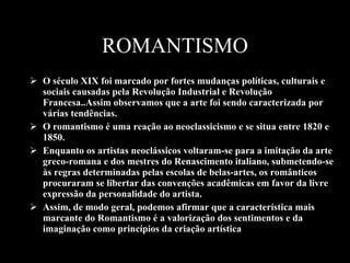 ROMANTISMO O século XIX foi marcado por fortes mudanças políticas, culturais e sociais causadas pela Revolução Industrial e Revolução Francesa..Assim observamos que a arte foi sendo caracterizada por várias tendências. O romantismo é uma reação ao neoclassicismo e se situa entre 1820 e 1850. Enquanto os artistas neoclássicos voltaram-se para a imitação da arte greco-romana e dos mestres do Renascimento italiano, submetendo-se às regras determinadas pelas escolas de belas-artes, os românticos procuraram se libertar das convenções acadêmicas em favor da livre expressão da personalidade do artista.  Assim, de modo geral, podemos afirmar que a característica mais marcante do Romantismo é a valorização dos sentimentos e da imaginação como princípios da criação artística  