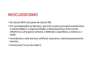 NEOCLASSICISMO
• Do	
  século	
  XVIII	
  até	
  parte	
  do	
  século	
  XIX.
• Em	
  contraposição	
  ao	
  Barroco,	
  que	
  tinha	
  como	
  principal	
  característica	
  
a	
  emotividade	
  e	
  a	
  expressividade,	
  o	
  Neoclassicismo	
  toma	
  como	
  
referência	
  a	
  arte	
  greco-­‐romana	
  e	
  defende	
  o	
  equilíbrio,	
  a	
  clareza	
  e	
  a	
  
razão.
• Consideram	
  a	
  arte	
  barroca	
  artificial,	
  excessiva	
  e	
  desnecessariamente	
  
luxuosa.
• Iluminismo	
  (“a	
  era	
  da	
  razão”).
 