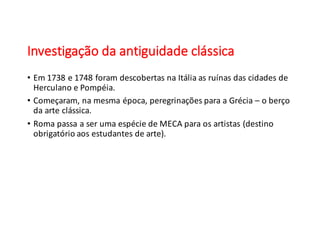 Investigação	
  da	
  antiguidade	
  clássica
• Em	
  1738	
  e	
  1748	
  foram	
  descobertas	
  na	
  Itália	
  as	
  ruínas	
  das	
  cidades	
  de	
  
Herculano	
  e	
  Pompéia.
• Começaram,	
  na	
  mesma	
  época,	
  peregrinações	
  para	
  a	
  Grécia	
  – o	
  berço	
  
da	
  arte	
  clássica.
• Roma	
  passa	
  a	
  ser	
  uma	
  espécie	
  de	
  MECA	
  para	
  os	
  artistas	
  (destino	
  
obrigatório	
  aos	
  estudantes	
  de	
  arte).
 