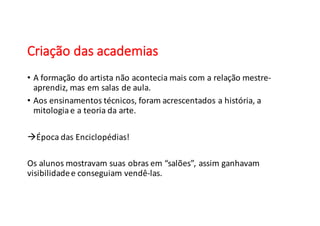 Criação	
  das	
  academias
• A	
  formação do	
  artista não acontecia mais com	
  a	
  relação mestre-­‐
aprendiz,	
  mas	
  em salas de	
  aula.
• Aos ensinamentos técnicos,	
  foram acrescentados a	
  história,	
  a	
  
mitologiae	
  a	
  teoria da	
  arte.
àÉpoca das	
  Enciclopédias!
Os alunos mostravam suas obras em “salões”,	
  assim ganhavam
visibilidadee	
  conseguiam vendê-­‐las.
 