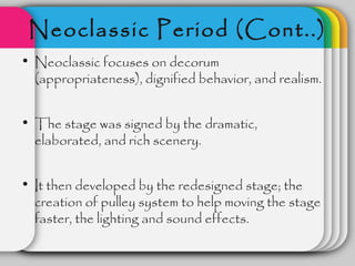 Neoclassic Period (Cont..)
• Neoclassic focuses on decorum
  (appropriateness), dignified behavior, and realism.


• The stage was signed by the dramatic,
  elaborated, and rich scenery.


• It then developed by the redesigned stage; the
  creation of pulley system to help moving the stage
  faster, the lighting and sound effects.
 
