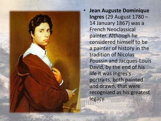 • Jean Auguste Dominique
  Ingres (29 August 1780 –
  14 January 1867) was a
  French Neoclassical
  painter. Although he
  considered himself to be
  a painter of history in the
  tradition of Nicolas
  Poussin and Jacques-Louis
  David, by the end of his
  life it was Ingres's
  portraits, both painted
  and drawn, that were
  recognized as his greatest
  legacy.
 