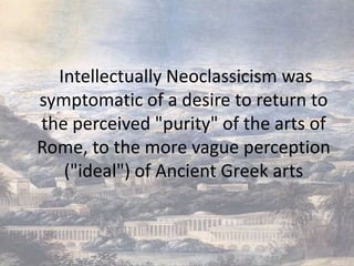 Intellectually Neoclassicism was
symptomatic of a desire to return to
the perceived "purity" of the arts of
Rome, to the more vague perception
   ("ideal") of Ancient Greek arts
 